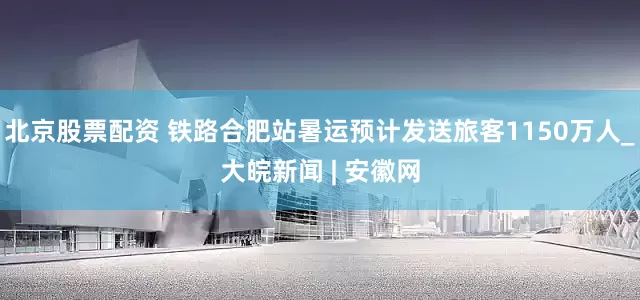 北京股票配资 铁路合肥站暑运预计发送旅客1150万人_大皖新闻 | 安徽网
