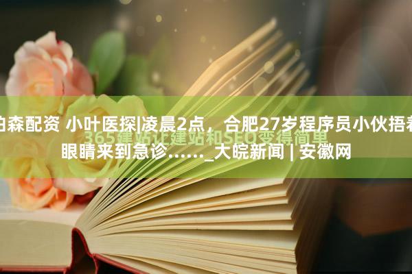 伯森配资 小叶医探|凌晨2点，合肥27岁程序员小伙捂着眼睛来到急诊......_大皖新闻 | 安徽网