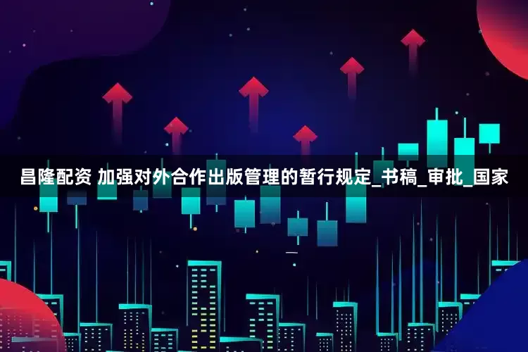 昌隆配资 加强对外合作出版管理的暂行规定_书稿_审批_国家