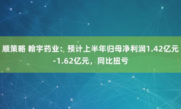 顺策略 翰宇药业：预计上半年归母净利润1.42亿元-1.62亿元，同比扭亏