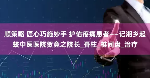 顺策略 匠心巧施妙手 护佑疼痛患者——记湘乡起蛟中医医院贺竞之院长_脊柱_椎间盘_治疗