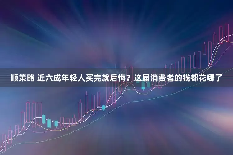 顺策略 近六成年轻人买完就后悔？这届消费者的钱都花哪了