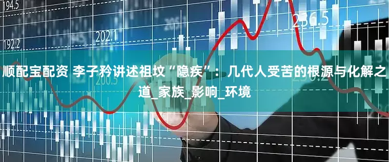 顺配宝配资 李子矜讲述祖坟“隐疾”：几代人受苦的根源与化解之道_家族_影响_环境