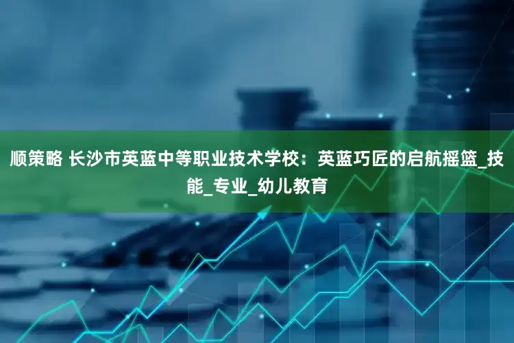 顺策略 长沙市英蓝中等职业技术学校：英蓝巧匠的启航摇篮_技能_专业_幼儿教育