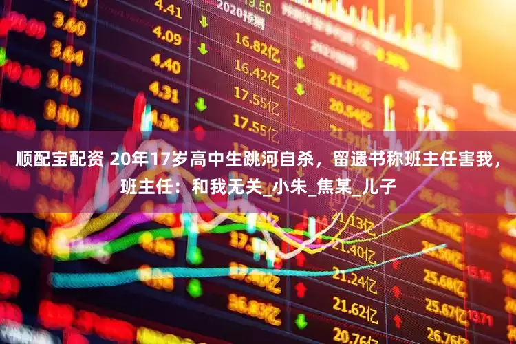 顺配宝配资 20年17岁高中生跳河自杀，留遗书称班主任害我，班主任：和我无关_小朱_焦某_儿子
