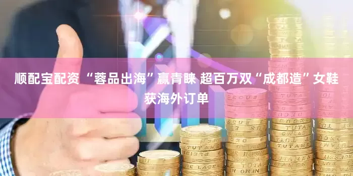 顺配宝配资 “蓉品出海”赢青睐 超百万双“成都造”女鞋获海外订单