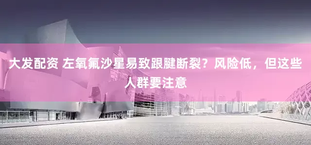 大发配资 左氧氟沙星易致跟腱断裂？风险低，但这些人群要注意