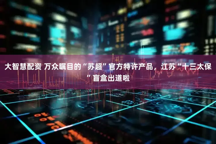 大智慧配资 万众瞩目的“苏超”官方特许产品，江苏“十三太保”盲盒出道啦