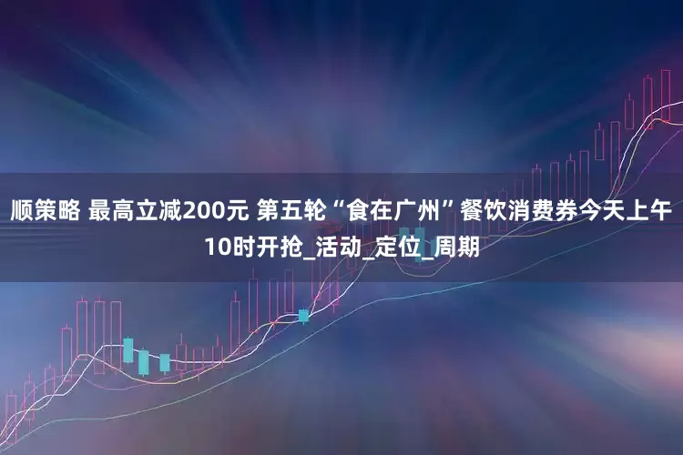 顺策略 最高立减200元 第五轮“食在广州”餐饮消费券今天上午10时开抢_活动_定位_周期