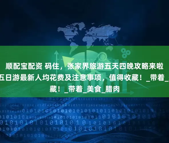 顺配宝配资 码住，张家界旅游五天四晚攻略来啦！张家界五日游最新人均花费及注意事项，值得收藏！_带着_美食_腊肉