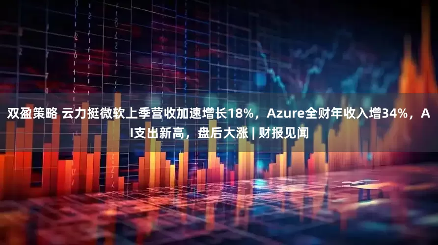 双盈策略 云力挺微软上季营收加速增长18%，Azure全财年收入增34%，AI支出新高，盘后大涨 | 财报见闻