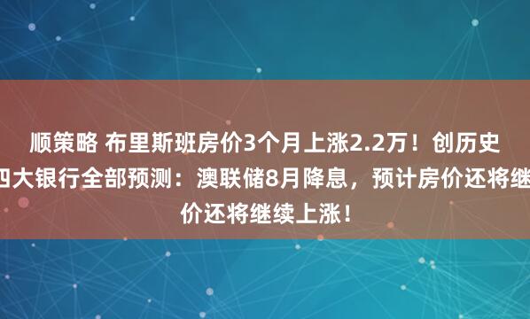 顺策略 布里斯班房价3个月上涨2.2万！创历史新高！四大银行全部预测：澳联储8月降息，预计房价还将继续上涨！