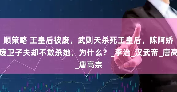 顺策略 王皇后被废，武则天杀死王皇后，陈阿娇被废卫子夫却不敢杀她，为什么？_李治_汉武帝_唐高宗