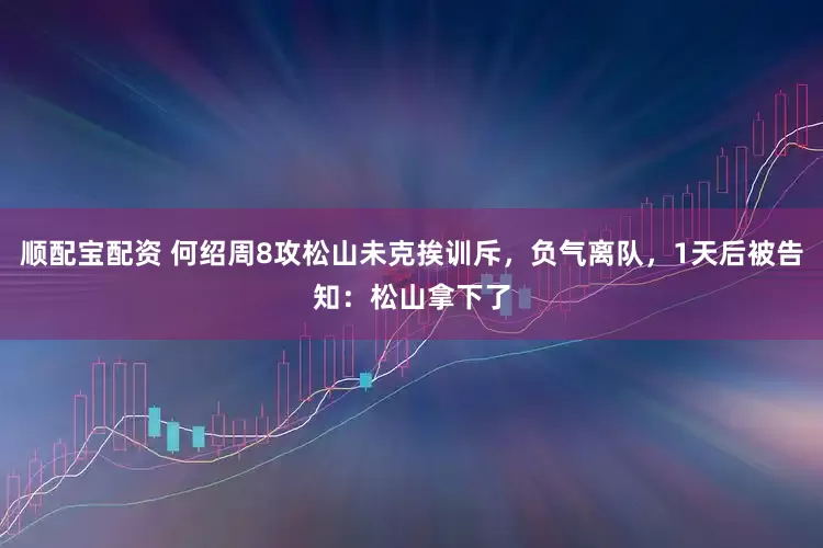 顺配宝配资 何绍周8攻松山未克挨训斥，负气离队，1天后被告知：松山拿下了