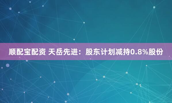 顺配宝配资 天岳先进：股东计划减持0.8%股份