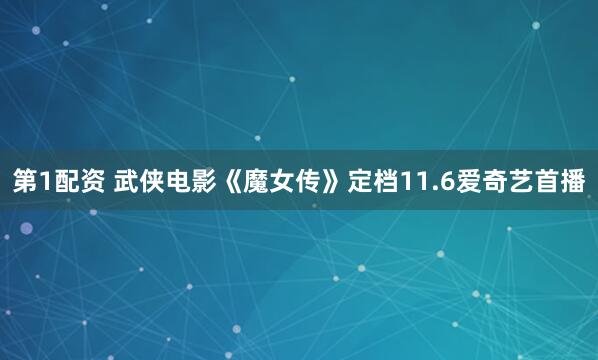 第1配资 武侠电影《魔女传》定档11.6爱奇艺首播
