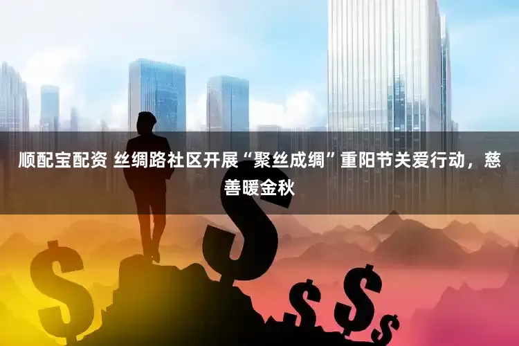 顺配宝配资 丝绸路社区开展“聚丝成绸”重阳节关爱行动,慈善暖金秋