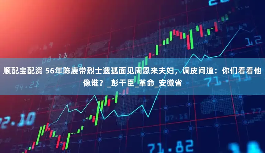 顺配宝配资 56年陈赓带烈士遗孤面见周恩来夫妇，调皮问道：你们看看他像谁？_彭干臣_革命_安徽省