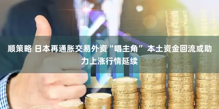 顺策略 日本再通胀交易外资“唱主角” 本土资金回流或助力上涨行情延续