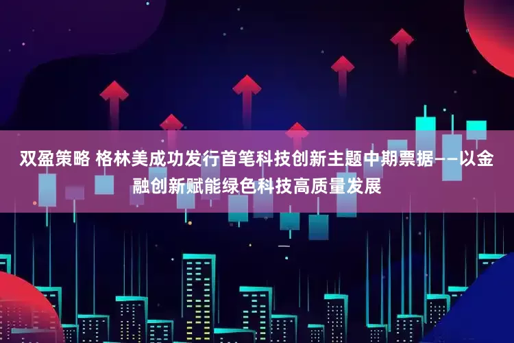 双盈策略 格林美成功发行首笔科技创新主题中期票据——以金融创新赋能绿色科技高质量发展