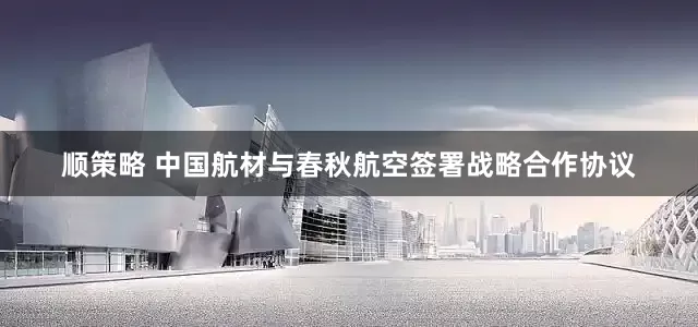 顺策略 中国航材与春秋航空签署战略合作协议